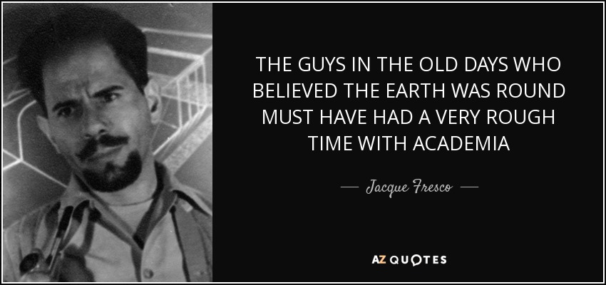 THE GUYS IN THE OLD DAYS WHO BELIEVED THE EARTH WAS ROUND MUST HAVE HAD A VERY ROUGH TIME WITH ACADEMIA - Jacque Fresco