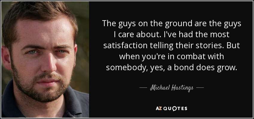 The guys on the ground are the guys I care about. I've had the most satisfaction telling their stories. But when you're in combat with somebody, yes, a bond does grow. - Michael Hastings