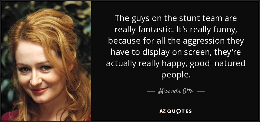 The guys on the stunt team are really fantastic. It's really funny, because for all the aggression they have to display on screen, they're actually really happy, good- natured people. - Miranda Otto
