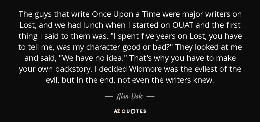 The guys that write Once Upon a Time were major writers on Lost, and we had lunch when I started on OUAT and the first thing I said to them was, 