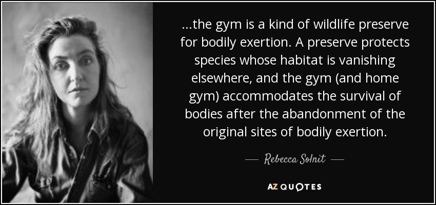 ...the gym is a kind of wildlife preserve for bodily exertion. A preserve protects species whose habitat is vanishing elsewhere, and the gym (and home gym) accommodates the survival of bodies after the abandonment of the original sites of bodily exertion. - Rebecca Solnit