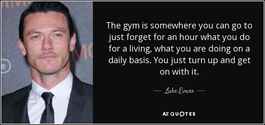 The gym is somewhere you can go to just forget for an hour what you do for a living, what you are doing on a daily basis. You just turn up and get on with it. - Luke Evans