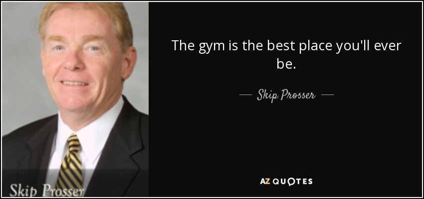 The gym is the best place you'll ever be. - Skip Prosser