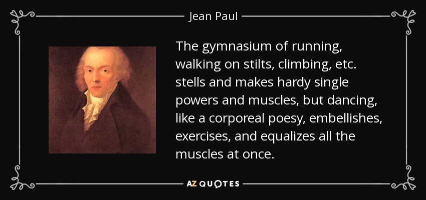 The gymnasium of running, walking on stilts, climbing, etc. stells and makes hardy single powers and muscles, but dancing, like a corporeal poesy, embellishes, exercises, and equalizes all the muscles at once. - Jean Paul