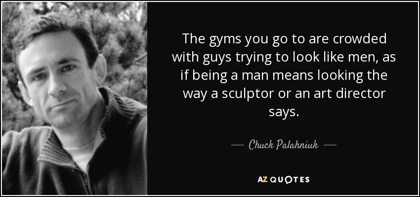 The gyms you go to are crowded with guys trying to look like men, as if being a man means looking the way a sculptor or an art director says. - Chuck Palahniuk