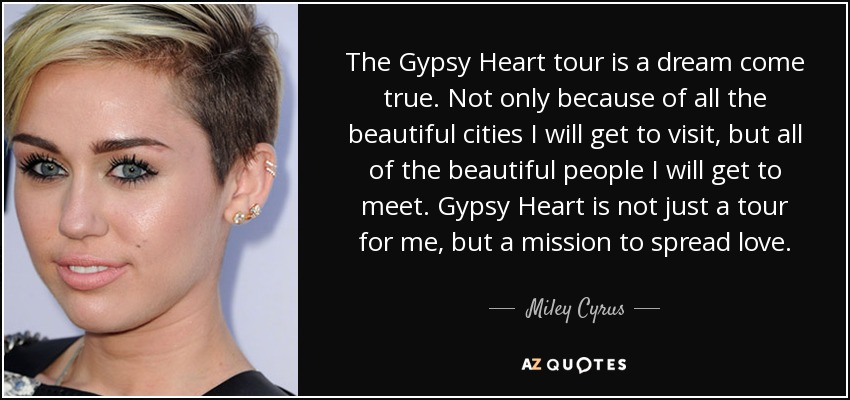 The Gypsy Heart tour is a dream come true. Not only because of all the beautiful cities I will get to visit, but all of the beautiful people I will get to meet. Gypsy Heart is not just a tour for me, but a mission to spread love. - Miley Cyrus
