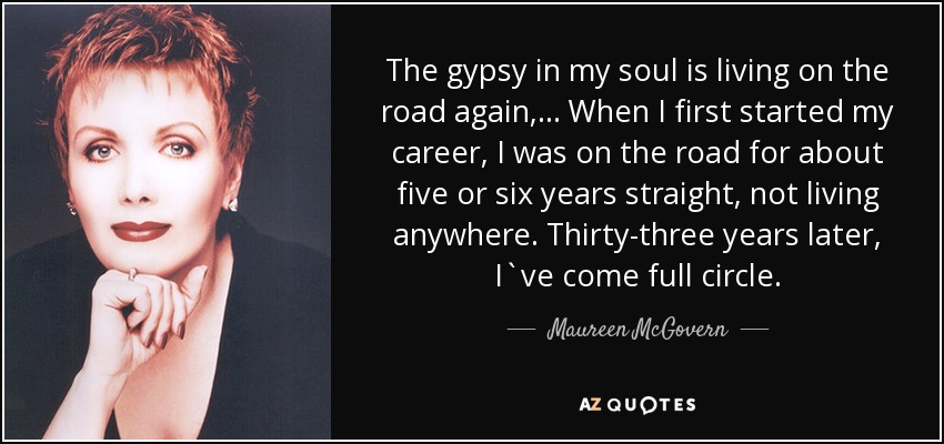 The gypsy in my soul is living on the road again, ... When I first started my career, I was on the road for about five or six years straight, not living anywhere. Thirty-three years later, I`ve come full circle. - Maureen McGovern