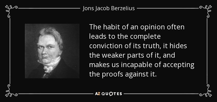 The habit of an opinion often leads to the complete conviction of its truth, it hides the weaker parts of it, and makes us incapable of accepting the proofs against it. - Jons Jacob Berzelius