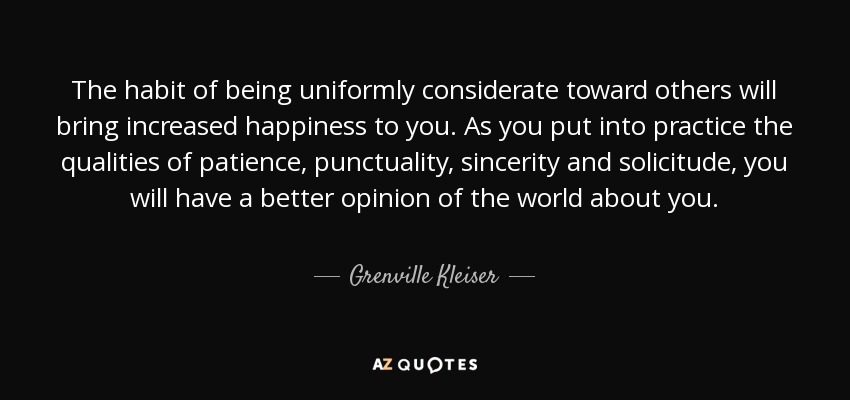 The habit of being uniformly considerate toward others will bring increased happiness to you. As you put into practice the qualities of patience, punctuality, sincerity and solicitude, you will have a better opinion of the world about you. - Grenville Kleiser