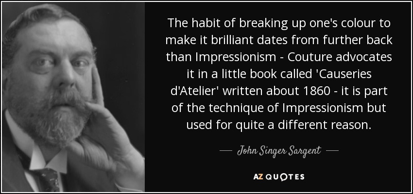 The habit of breaking up one's colour to make it brilliant dates from further back than Impressionism - Couture advocates it in a little book called 'Causeries d'Atelier' written about 1860 - it is part of the technique of Impressionism but used for quite a different reason. - John Singer Sargent