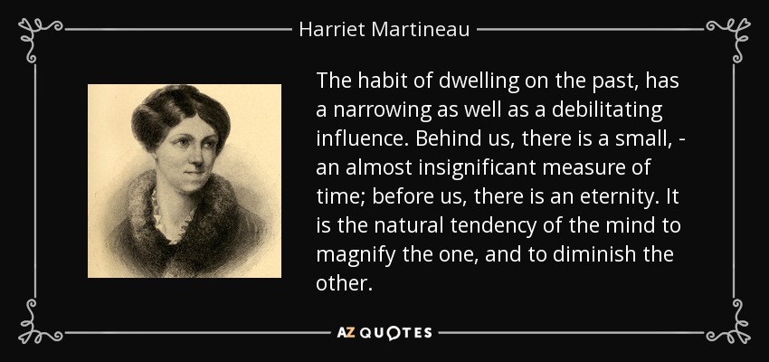 The habit of dwelling on the past, has a narrowing as well as a debilitating influence. Behind us, there is a small, - an almost insignificant measure of time; before us, there is an eternity. It is the natural tendency of the mind to magnify the one, and to diminish the other. - Harriet Martineau