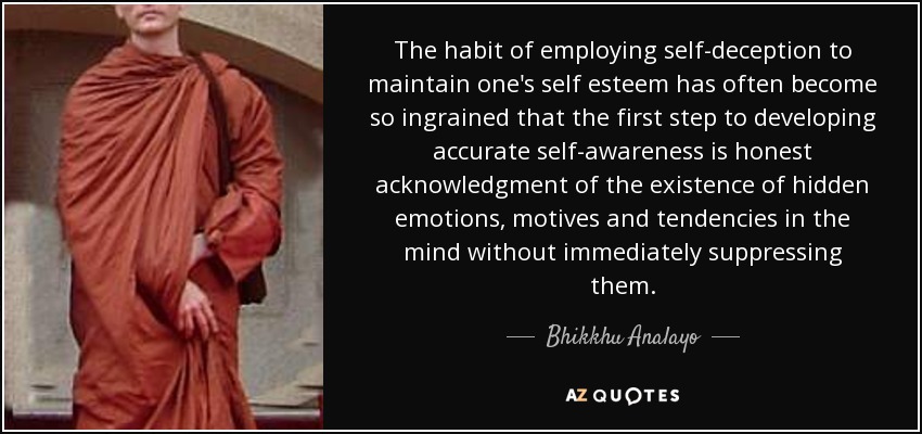 The habit of employing self-deception to maintain one's self esteem has often become so ingrained that the first step to developing accurate self-awareness is honest acknowledgment of the existence of hidden emotions, motives and tendencies in the mind without immediately suppressing them. - Bhikkhu Analayo