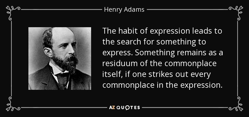 The habit of expression leads to the search for something to express. Something remains as a residuum of the commonplace itself, if one strikes out every commonplace in the expression. - Henry Adams