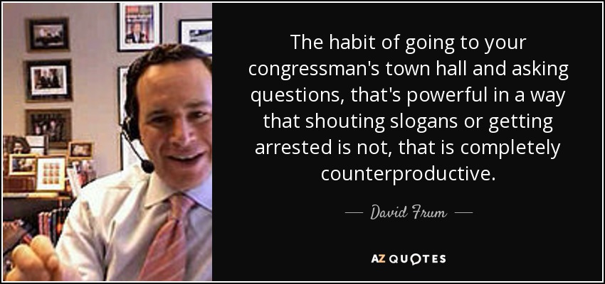 The habit of going to your congressman's town hall and asking questions, that's powerful in a way that shouting slogans or getting arrested is not, that is completely counterproductive. - David Frum
