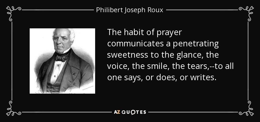The habit of prayer communicates a penetrating sweetness to the glance, the voice, the smile, the tears,--to all one says, or does, or writes. - Philibert Joseph Roux