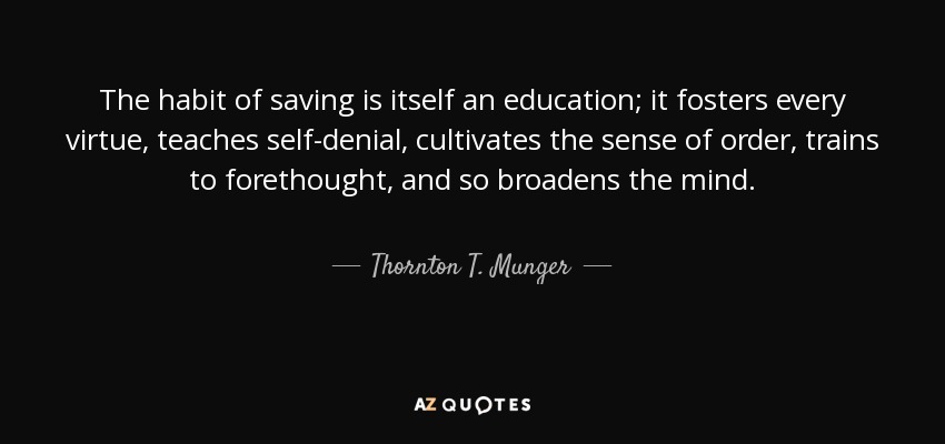The habit of saving is itself an education; it fosters every virtue, teaches self-denial, cultivates the sense of order, trains to forethought, and so broadens the mind. - Thornton T. Munger
