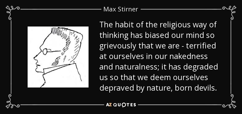 The habit of the religious way of thinking has biased our mind so grievously that we are - terrified at ourselves in our nakedness and naturalness; it has degraded us so that we deem ourselves depraved by nature, born devils. - Max Stirner