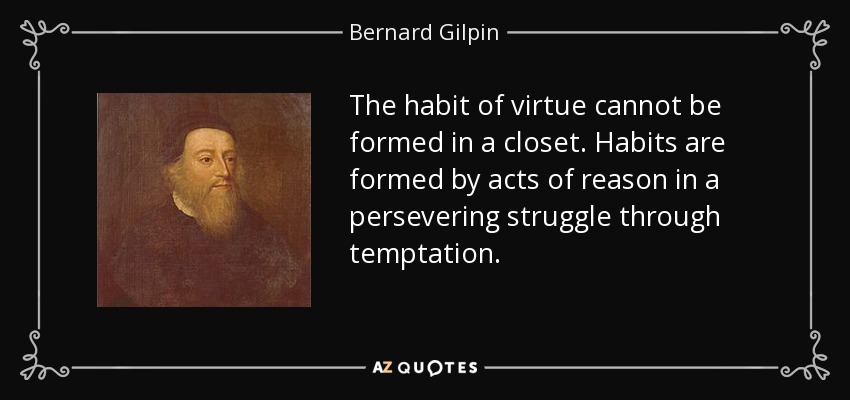 The habit of virtue cannot be formed in a closet. Habits are formed by acts of reason in a persevering struggle through temptation. - Bernard Gilpin