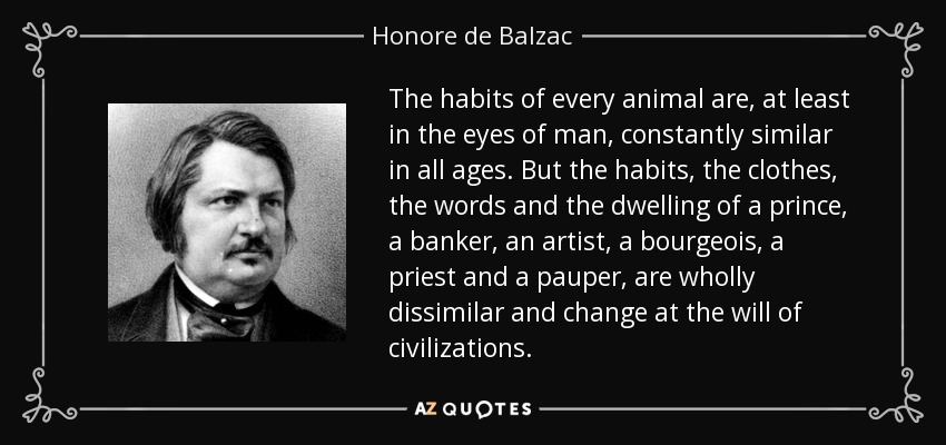 The habits of every animal are, at least in the eyes of man, constantly similar in all ages. But the habits, the clothes, the words and the dwelling of a prince, a banker, an artist, a bourgeois, a priest and a pauper, are wholly dissimilar and change at the will of civilizations. - Honore de Balzac