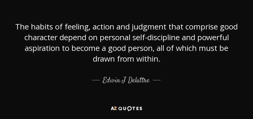 The habits of feeling, action and judgment that comprise good character depend on personal self-discipline and powerful aspiration to become a good person, all of which must be drawn from within. - Edwin J Delattre