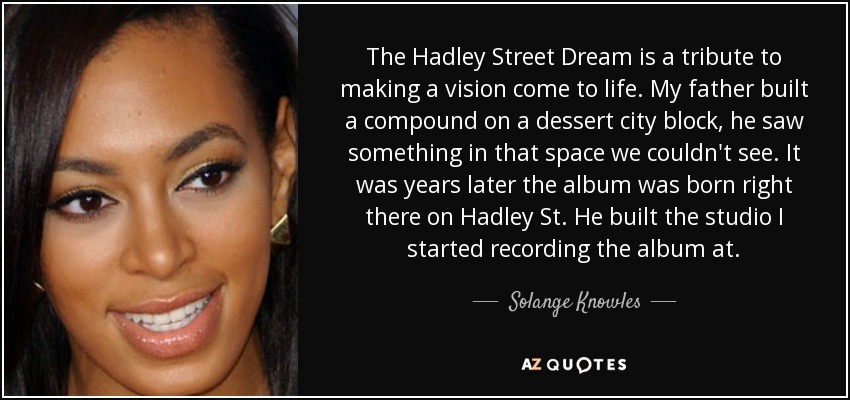 The Hadley Street Dream is a tribute to making a vision come to life. My father built a compound on a dessert city block, he saw something in that space we couldn't see. It was years later the album was born right there on Hadley St. He built the studio I started recording the album at. - Solange Knowles