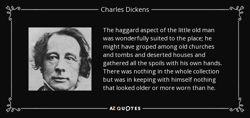 The haggard aspect of the little old man was wonderfully suited to the place; he might have groped among old churches and tombs and deserted houses and gathered all the spoils with his own hands. There was nothing in the whole collection but was in keeping with himself nothing that looked older or more worn than he. - Charles Dickens