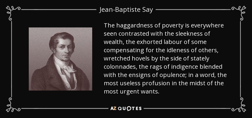 The haggardness of poverty is everywhere seen contrasted with the sleekness of wealth, the exhorted labour of some compensating for the idleness of others, wretched hovels by the side of stately colonnades, the rags of indigence blended with the ensigns of opulence; in a word, the most useless profusion in the midst of the most urgent wants. - Jean-Baptiste Say