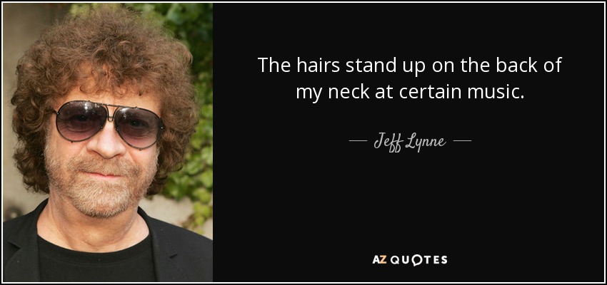 The hairs stand up on the back of my neck at certain music. - Jeff Lynne