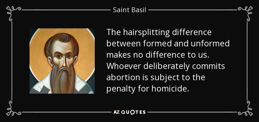 The hairsplitting difference between formed and unformed makes no difference to us. Whoever deliberately commits abortion is subject to the penalty for homicide. - Saint Basil