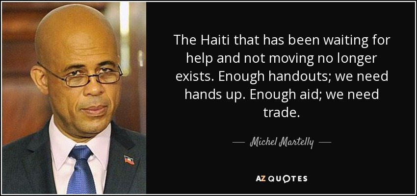 The Haiti that has been waiting for help and not moving no longer exists. Enough handouts; we need hands up. Enough aid; we need trade. - Michel Martelly