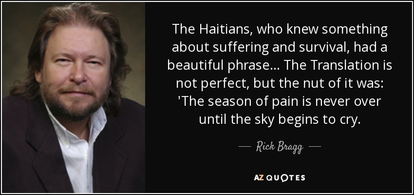 The Haitians, who knew something about suffering and survival, had a beautiful phrase... The Translation is not perfect, but the nut of it was: 'The season of pain is never over until the sky begins to cry. - Rick Bragg