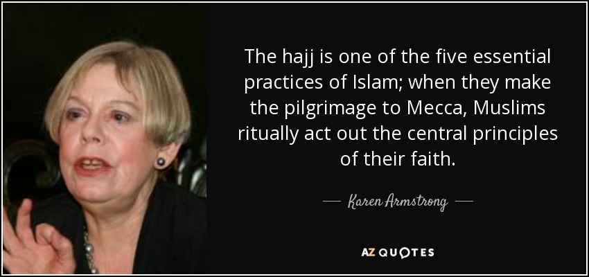 The hajj is one of the five essential practices of Islam; when they make the pilgrimage to Mecca, Muslims ritually act out the central principles of their faith. - Karen Armstrong