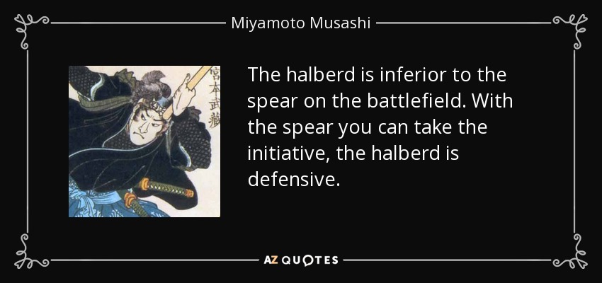 The halberd is inferior to the spear on the battlefield. With the spear you can take the initiative, the halberd is defensive. - Miyamoto Musashi