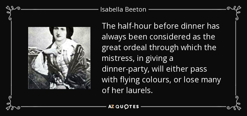 The half-hour before dinner has always been considered as the great ordeal through which the mistress, in giving a dinner-party, will either pass with flying colours, or lose many of her laurels. - Isabella Beeton