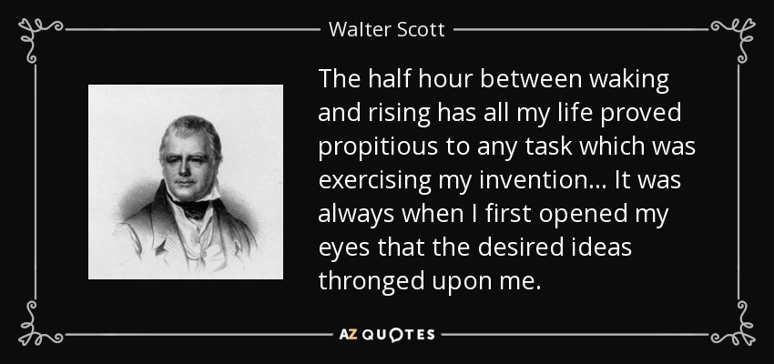The half hour between waking and rising has all my life proved propitious to any task which was exercising my invention... It was always when I first opened my eyes that the desired ideas thronged upon me. - Walter Scott