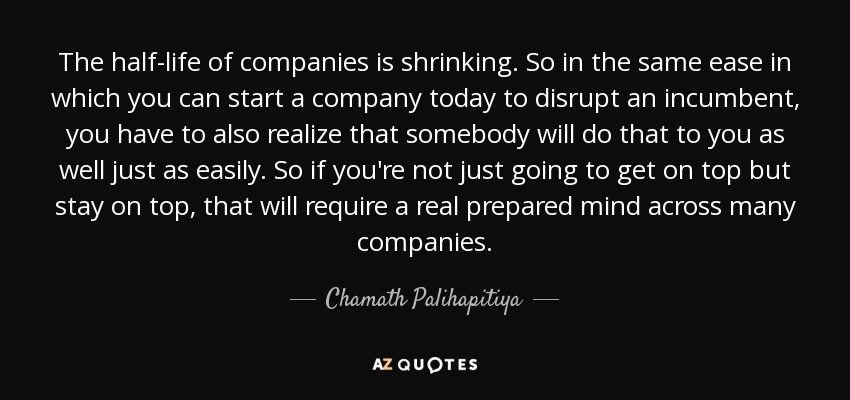 The half-life of companies is shrinking. So in the same ease in which you can start a company today to disrupt an incumbent, you have to also realize that somebody will do that to you as well just as easily. So if you're not just going to get on top but stay on top, that will require a real prepared mind across many companies. - Chamath Palihapitiya