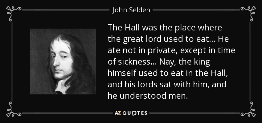The Hall was the place where the great lord used to eat . . . He ate not in private, except in time of sickness . . . Nay, the king himself used to eat in the Hall, and his lords sat with him, and he understood men. - John Selden