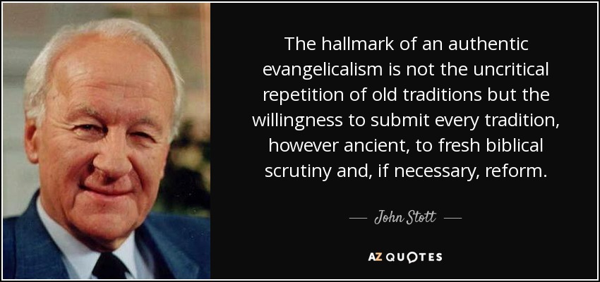 The hallmark of an authentic evangelicalism is not the uncritical repetition of old traditions but the willingness to submit every tradition, however ancient, to fresh biblical scrutiny and, if necessary, reform. - John Stott