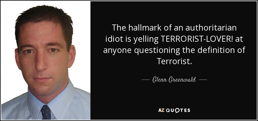 The hallmark of an authoritarian idiot is yelling TERRORIST-LOVER! at anyone questioning the definition of Terrorist. - Glenn Greenwald