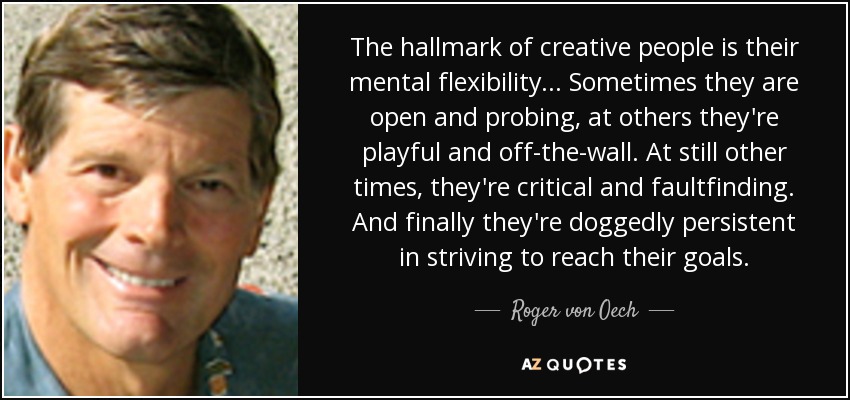 The hallmark of creative people is their mental flexibility... Sometimes they are open and probing, at others they're playful and off-the-wall. At still other times, they're critical and faultfinding. And finally they're doggedly persistent in striving to reach their goals. - Roger von Oech
