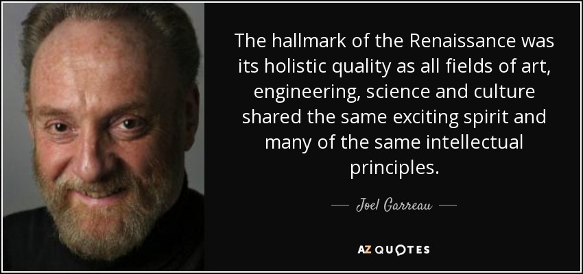 The hallmark of the Renaissance was its holistic quality as all fields of art, engineering, science and culture shared the same exciting spirit and many of the same intellectual principles. - Joel Garreau