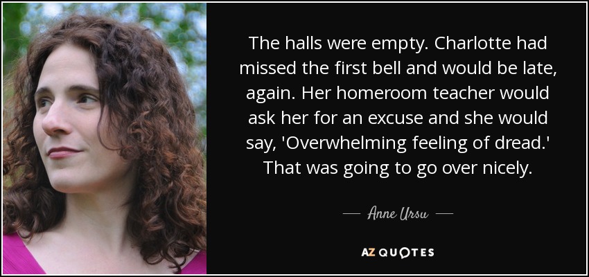 The halls were empty. Charlotte had missed the first bell and would be late, again. Her homeroom teacher would ask her for an excuse and she would say, 'Overwhelming feeling of dread.' That was going to go over nicely. - Anne Ursu