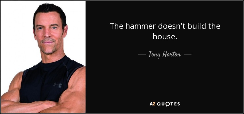 The hammer doesn't build the house. - Tony Horton