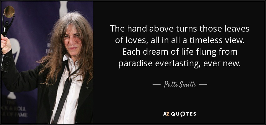 The hand above turns those leaves of loves, all in all a timeless view. Each dream of life flung from paradise everlasting, ever new. - Patti Smith