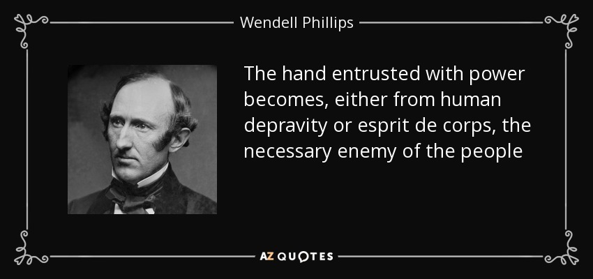 The hand entrusted with power becomes, either from human depravity or esprit de corps, the necessary enemy of the people - Wendell Phillips