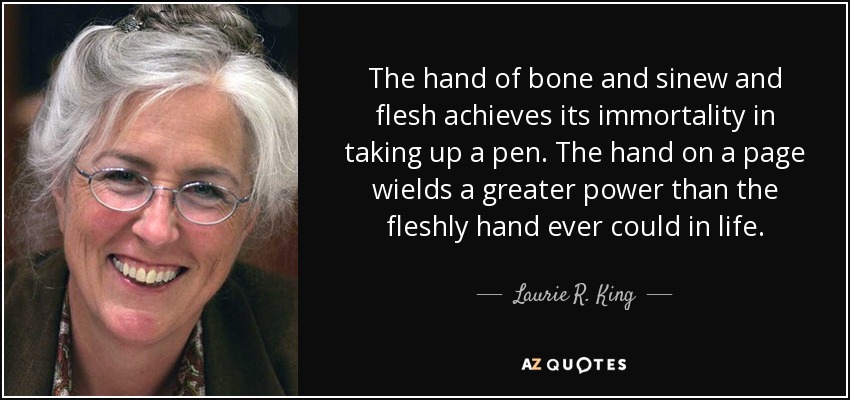 The hand of bone and sinew and flesh achieves its immortality in taking up a pen. The hand on a page wields a greater power than the fleshly hand ever could in life. - Laurie R. King