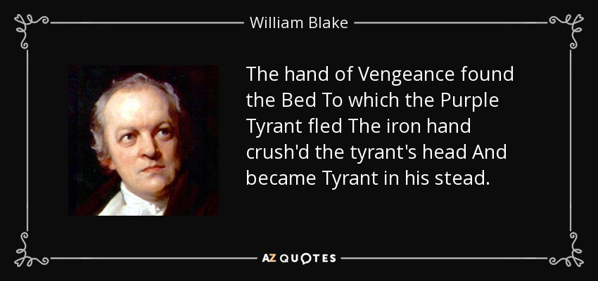 The hand of Vengeance found the Bed To which the Purple Tyrant fled The iron hand crush'd the tyrant's head And became Tyrant in his stead. - William Blake