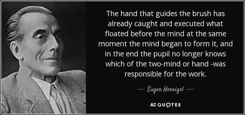The hand that guides the brush has already caught and executed what floated before the mind at the same moment the mind began to form it, and in the end the pupil no longer knows which of the two-mind or hand -was responsible for the work. - Eugen Herrigel