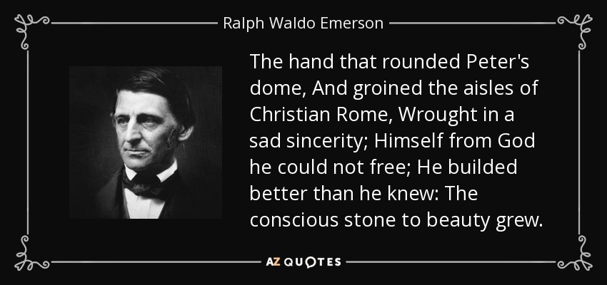 The hand that rounded Peter's dome, And groined the aisles of Christian Rome, Wrought in a sad sincerity; Himself from God he could not free; He builded better than he knew: The conscious stone to beauty grew. - Ralph Waldo Emerson