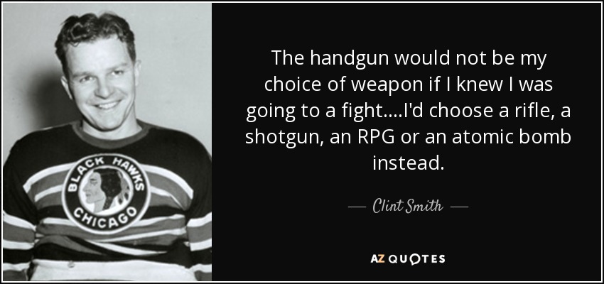 The handgun would not be my choice of weapon if I knew I was going to a fight. ...I'd choose a rifle, a shotgun, an RPG or an atomic bomb instead. - Clint Smith